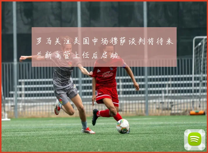 罗马关注美国中场穆萨谈判将待米兰新高管上任后启动