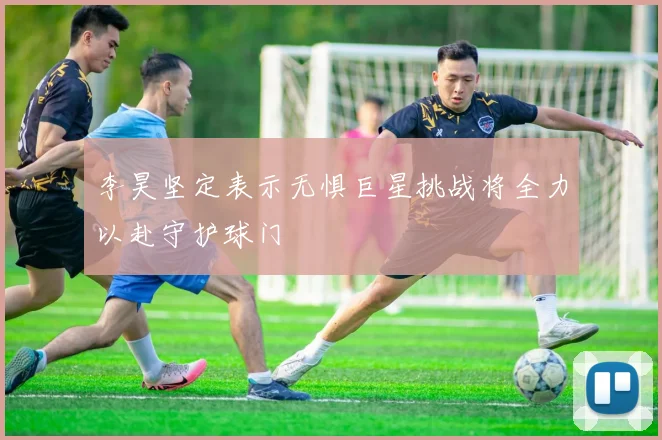 李昊坚定表示无惧巨星挑战将全力以赴守护球门
