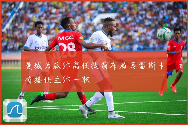 曼城为瓜帅离任提前布局马雷斯卡将接任主帅一职