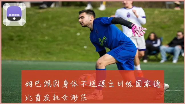 姆巴佩因身体不适退出训练国家德比首发机会渺茫