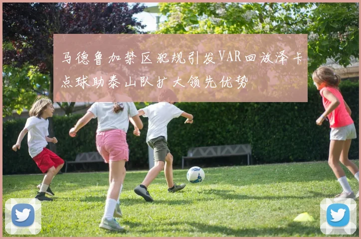 马德鲁加禁区犯规引发VAR回放泽卡点球助泰山队扩大领先优势