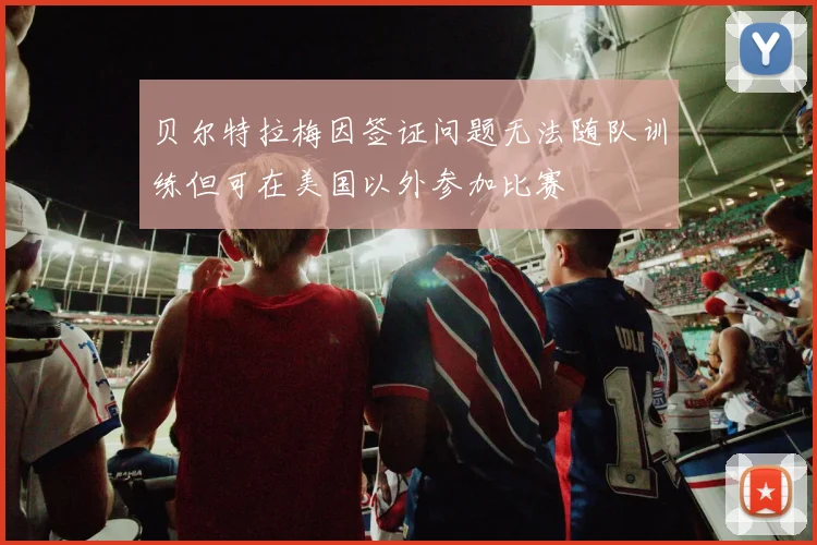 贝尔特拉梅因签证问题无法随队训练但可在美国以外参加比赛