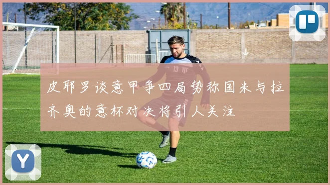 皮耶罗谈意甲争四局势称国米与拉齐奥的意杯对决将引人关注
