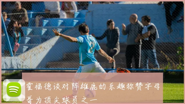 霍福德谈对阵雄鹿的乐趣称赞字母哥为顶尖球员之一