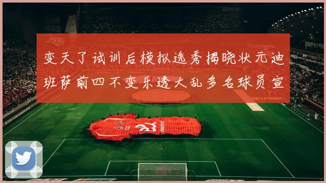 变天了试训后模拟选秀揭晓状元迪班萨前四不变乐透大乱多名球员宣布退选
