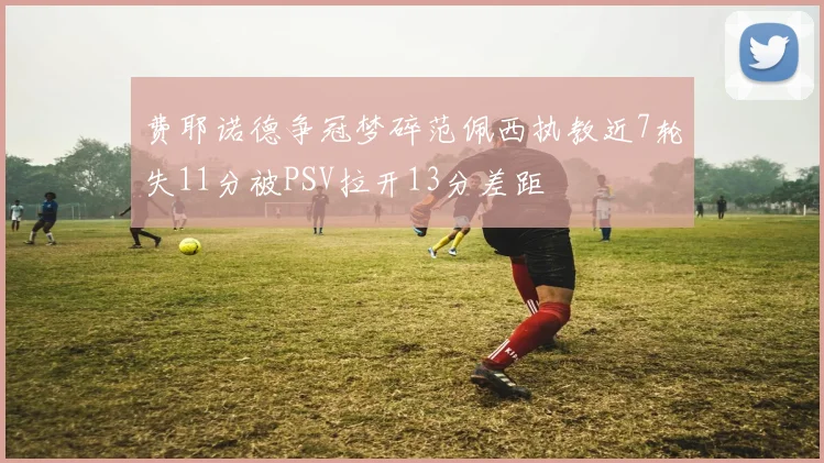 费耶诺德争冠梦碎范佩西执教近7轮失11分被PSV拉开13分差距