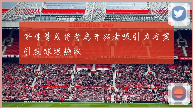 字母哥或将考虑开拓者吸引力方案引发球迷热议