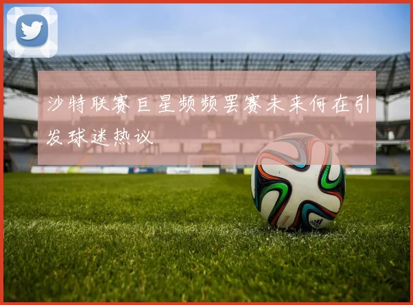 沙特联赛巨星频频罢赛未来何在引发球迷热议