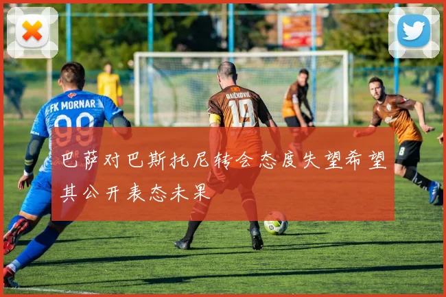 巴萨对巴斯托尼转会态度失望希望其公开表态未果